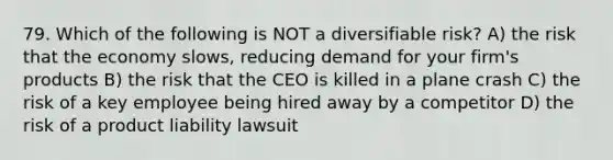 79. Which of the following is NOT a diversifiable risk? A) the risk that the economy slows, reducing demand for your firm's products B) the risk that the CEO is killed in a plane crash C) the risk of a key employee being hired away by a competitor D) the risk of a product liability lawsuit