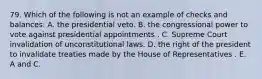 79. Which of the following is not an example of checks and balances: A. the presidential veto. B. the congressional power to vote against presidential appointments . C. Supreme Court invalidation of unconstitutional laws. D. the right of the president to invalidate treaties made by the House of Representatives . E. A and C.