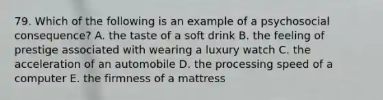 79. Which of the following is an example of a psychosocial consequence? A. the taste of a soft drink B. the feeling of prestige associated with wearing a luxury watch C. the acceleration of an automobile D. the processing speed of a computer E. the firmness of a mattress