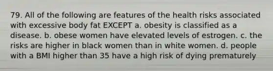 79. All of the following are features of the health risks associated with excessive body fat EXCEPT a. obesity is classified as a disease. b. obese women have elevated levels of estrogen. c. the risks are higher in black women than in white women. d. people with a BMI higher than 35 have a high risk of dying prematurely