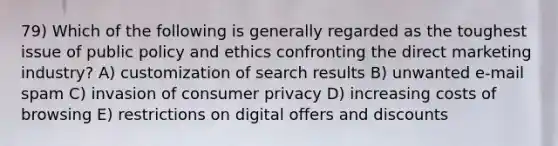 79) Which of the following is generally regarded as the toughest issue of public policy and ethics confronting the direct marketing industry? A) customization of search results B) unwanted e-mail spam C) invasion of consumer privacy D) increasing costs of browsing E) restrictions on digital offers and discounts