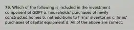 79. Which of the following is included in the investment component of GDP? a. households' purchases of newly constructed homes b. net additions to firms' inventories c. firms' purchases of capital equipment d. All of the above are correct.