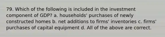 79. Which of the following is included in the investment component of GDP? a. households' purchases of newly constructed homes b. net additions to firms' inventories c. firms' purchases of capital equipment d. All of the above are correct.