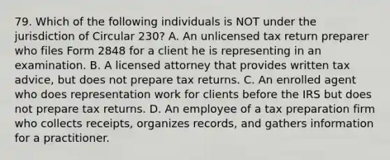 79. Which of the following individuals is NOT under the jurisdiction of Circular 230? A. An unlicensed tax return preparer who files Form 2848 for a client he is representing in an examination. B. A licensed attorney that provides written tax advice, but does not prepare tax returns. C. An enrolled agent who does representation work for clients before the IRS but does not prepare tax returns. D. An employee of a tax preparation firm who collects receipts, organizes records, and gathers information for a practitioner.