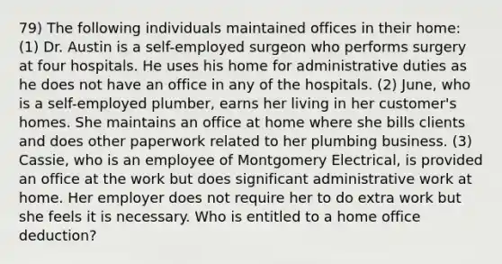 79) The following individuals maintained offices in their home: (1) Dr. Austin is a self-employed surgeon who performs surgery at four hospitals. He uses his home for administrative duties as he does not have an office in any of the hospitals. (2) June, who is a self-employed plumber, earns her living in her customer's homes. She maintains an office at home where she bills clients and does other paperwork related to her plumbing business. (3) Cassie, who is an employee of Montgomery Electrical, is provided an office at the work but does significant administrative work at home. Her employer does not require her to do extra work but she feels it is necessary. Who is entitled to a home office deduction?