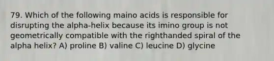 79. Which of the following maino acids is responsible for disrupting the alpha-helix because its imino group is not geometrically compatible with the righthanded spiral of the alpha helix? A) proline B) valine C) leucine D) glycine