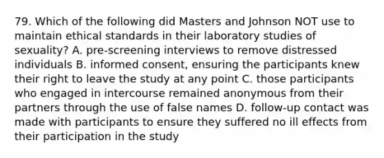 79. Which of the following did Masters and Johnson NOT use to maintain ethical standards in their laboratory studies of sexuality? A. pre-screening interviews to remove distressed individuals B. informed consent, ensuring the participants knew their right to leave the study at any point C. those participants who engaged in intercourse remained anonymous from their partners through the use of false names D. follow-up contact was made with participants to ensure they suffered no ill effects from their participation in the study