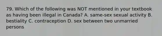 79. Which of the following was NOT mentioned in your textbook as having been illegal in Canada? A. same-sex sexual activity B. bestiality C. contraception D. sex between two unmarried persons