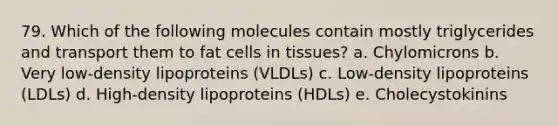 79. Which of the following molecules contain mostly triglycerides and transport them to fat cells in tissues? a. Chylomicrons b. Very low-density lipoproteins (VLDLs) c. Low-density lipoproteins (LDLs) d. High-density lipoproteins (HDLs) e. Cholecystokinins