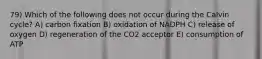 79) Which of the following does not occur during the Calvin cycle? A) carbon fixation B) oxidation of NADPH C) release of oxygen D) regeneration of the CO2 acceptor E) consumption of ATP