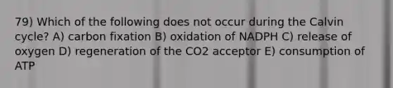 79) Which of the following does not occur during the Calvin cycle? A) carbon fixation B) oxidation of NADPH C) release of oxygen D) regeneration of the CO2 acceptor E) consumption of ATP