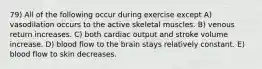 79) All of the following occur during exercise except A) vasodilation occurs to the active skeletal muscles. B) venous return increases. C) both cardiac output and stroke volume increase. D) blood flow to the brain stays relatively constant. E) blood flow to skin decreases.