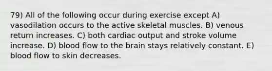 79) All of the following occur during exercise except A) vasodilation occurs to the active skeletal muscles. B) venous return increases. C) both cardiac output and stroke volume increase. D) blood flow to the brain stays relatively constant. E) blood flow to skin decreases.