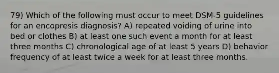 79) Which of the following must occur to meet DSM-5 guidelines for an encopresis diagnosis? A) repeated voiding of urine into bed or clothes B) at least one such event a month for at least three months C) chronological age of at least 5 years D) behavior frequency of at least twice a week for at least three months.