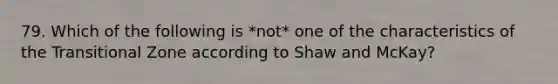 79. Which of the following is *not* one of the characteristics of the Transitional Zone according to Shaw and McKay?