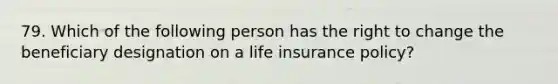 79. Which of the following person has the right to change the beneficiary designation on a life insurance policy?