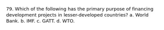 79. Which of the following has the primary purpose of financing development projects in lesser-developed countries? a. World Bank. b. IMF. c. GATT. d. WTO.