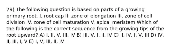 79) The following question is based on parts of a growing primary root. I. root cap II. zone of elongation III. zone of cell division IV. zone of cell maturation V. apical meristem Which of the following is the correct sequence from the growing tips of the root upward? A) I, II, V, III, IV B) III, V, I, II, IV C) II, IV, I, V, III D) IV, II, III, I, V E) I, V, III, II, IV