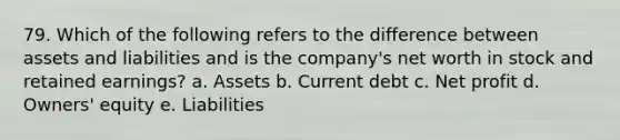 79. Which of the following refers to the difference between assets and liabilities and is the company's net worth in stock and retained earnings? a. Assets b. Current debt c. Net profit d. Owners' equity e. Liabilities