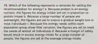 79. Which of the following represents a rationale for setting the recommendation for energy? a. Because protein is an energy nutrient, the figures for energy intake are set in proportion to protein intake b. Because a large number of people are overweight, the figures are set to induce a gradual weight loss in most individuals c. Because the energy needs within each population group show little variation, the figures are set to meet the needs of almost all individuals d. Because a margin of safety would result in excess energy intake for a large number of people, the figures are set at the average energy intake