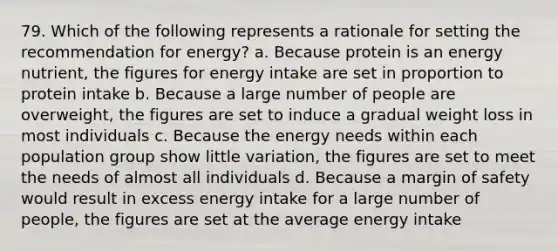 79. Which of the following represents a rationale for setting the recommendation for energy? a. Because protein is an energy nutrient, the figures for energy intake are set in proportion to protein intake b. Because a large number of people are overweight, the figures are set to induce a gradual weight loss in most individuals c. Because the energy needs within each population group show little variation, the figures are set to meet the needs of almost all individuals d. Because a margin of safety would result in excess energy intake for a large number of people, the figures are set at the average energy intake