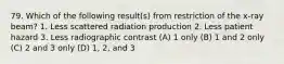 79. Which of the following result(s) from restriction of the x-ray beam? 1. Less scattered radiation production 2. Less patient hazard 3. Less radiographic contrast (A) 1 only (B) 1 and 2 only (C) 2 and 3 only (D) 1, 2, and 3