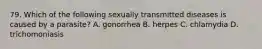 79. Which of the following sexually transmitted diseases is caused by a parasite? A. gonorrhea B. herpes C. chlamydia D. trichomoniasis