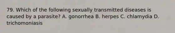 79. Which of the following sexually transmitted diseases is caused by a parasite? A. gonorrhea B. herpes C. chlamydia D. trichomoniasis