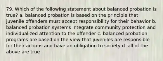 79. Which of the following statement about balanced probation is true? a. balanced probation is based on the principle that juvenile offenders must accept responsibility for their behavior b. balanced probation systems integrate community protection and individualized attention to the offender c. balanced probation programs are based on the view that juveniles are responsible for their actions and have an obligation to society d. all of the above are true