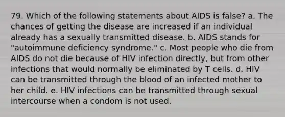 79. Which of the following statements about AIDS is false? a. The chances of getting the disease are increased if an individual already has a sexually transmitted disease. b. AIDS stands for "autoimmune deficiency syndrome." c. Most people who die from AIDS do not die because of HIV infection directly, but from other infections that would normally be eliminated by T cells. d. HIV can be transmitted through <a href='https://www.questionai.com/knowledge/k7oXMfj7lk-the-blood' class='anchor-knowledge'>the blood</a> of an infected mother to her child. e. HIV infections can be transmitted through sexual intercourse when a condom is not used.