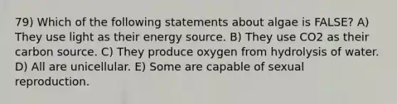 79) Which of the following statements about algae is FALSE? A) They use light as their energy source. B) They use CO2 as their carbon source. C) They produce oxygen from hydrolysis of water. D) All are unicellular. E) Some are capable of sexual reproduction.