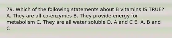 79. Which of the following statements about B vitamins IS TRUE? A. They are all co-enzymes B. They provide energy for metabolism C. They are all water soluble D. A and C E. A, B and C