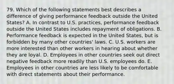 79. Which of the following statements best describes a difference of giving performance feedback outside the United States? A. In contrast to U.S. practices, performance feedback outside the United States includes repayment of obligations. B. Performance feedback is expected in the United States, but is forbidden by many other countries' laws. C. U.S. workers are more interested than other workers in hearing about whether they are loyal. D. Employees in other countries seek out direct negative feedback more readily than U.S. employees do. E. Employees in other countries are less likely to be comfortable with direct statements about their performance.