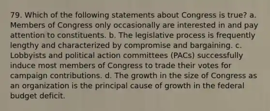 79. Which of the following statements about Congress is true? a. Members of Congress only occasionally are interested in and pay attention to constituents. b. The legislative process is frequently lengthy and characterized by compromise and bargaining. c. Lobbyists and political action committees (PACs) successfully induce most members of Congress to trade their votes for campaign contributions. d. The growth in the size of Congress as an organization is the principal cause of growth in the federal budget deficit.