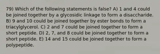 79) Which of the following statements is false? A) 1 and 4 could be joined together by a glycosidic linkage to form a disaccharide. B) 9 and 10 could be joined together by ester bonds to form a triacylglycerol. C) 2 and 7 could be joined together to form a short peptide. D) 2, 7, and 8 could be joined together to form a short peptide. E) 14 and 15 could be joined together to form a polypeptide.