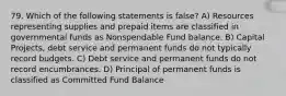 79. Which of the following statements is false? A) Resources representing supplies and prepaid items are classified in governmental funds as Nonspendable Fund balance. B) Capital Projects, debt service and permanent funds do not typically record budgets. C) Debt service and permanent funds do not record encumbrances. D) Principal of permanent funds is classified as Committed Fund Balance