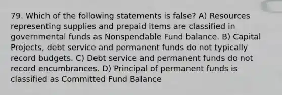 79. Which of the following statements is false? A) Resources representing supplies and prepaid items are classified in governmental funds as Nonspendable Fund balance. B) Capital Projects, debt service and permanent funds do not typically record budgets. C) Debt service and permanent funds do not record encumbrances. D) Principal of permanent funds is classified as Committed Fund Balance