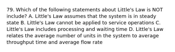 79. Which of the following statements about Little's Law is NOT include? A. Little's Law assumes that the system is in steady state B. Little's Law cannot be applied to service operations C. Little's Law includes processing and waiting time D. Little's Law relates the average number of units in the system to average throughput time and average flow rate