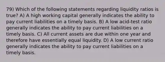 79) Which of the following statements regarding liquidity ratios is true? A) A high working capital generally indicates the ability to pay current liabilities on a timely basis. B) A low acid-test ratio generally indicates the ability to pay current liabilities on a timely basis. C) All current assets are due within one year and therefore have essentially equal liquidity. D) A low current ratio generally indicates the ability to pay current liabilities on a timely basis.