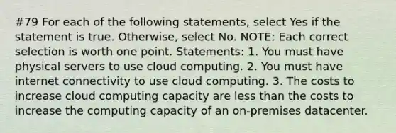 #79 For each of the following statements, select Yes if the statement is true. Otherwise, select No. NOTE: Each correct selection is worth one point. Statements: 1. You must have physical servers to use cloud computing. 2. You must have internet connectivity to use cloud computing. 3. The costs to increase cloud computing capacity are less than the costs to increase the computing capacity of an on-premises datacenter.