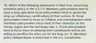 79. Which of the following statements is most true concerning economic policy in the U.S.? A. Monetary policymakers tend to have a long view while fiscal policymakers tend to ignore the long-run inflationary ramifications of their actions. B. Fiscal policymakers tend to focus on inflation and unemployment while monetary policymakers focus most of their attention on the money supply and the exchange rate. C. Fiscal policymakers tend to focus more on pleasing their constituents and so are willing to sacrifice the short run for the long run. D. Monetary policy independence is enshrined in the U.S. Constitution.