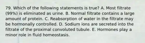 79. Which of the following statements is true? A. Most filtrate (99%) is eliminated as urine. B. Normal filtrate contains a large amount of protein. C. Reabsorption of water in the filtrate may be hormonally controlled. D. Sodium ions are secreted into the filtrate of the proximal convoluted tubule. E. Hormones play a minor role in fluid homeostasis.