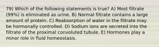 79) Which of the following statements is true? A) Most filtrate (99%) is eliminated as urine. B) Normal filtrate contains a large amount of protein. C) Reabsorption of water in the filtrate may be hormonally controlled. D) Sodium ions are secreted into the filtrate of the proximal convoluted tubule. E) Hormones play a minor role in fluid homeostasis.