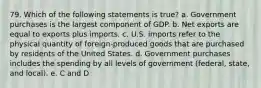 79. Which of the following statements is true? a. Government purchases is the largest component of GDP. b. Net exports are equal to exports plus imports. c. U.S. imports refer to the physical quantity of foreign-produced goods that are purchased by residents of the United States. d. Government purchases includes the spending by all levels of government (federal, state, and local). e. C and D