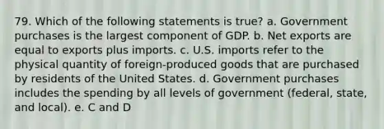 79. Which of the following statements is true? a. Government purchases is the largest component of GDP. b. Net exports are equal to exports plus imports. c. U.S. imports refer to the physical quantity of foreign-produced goods that are purchased by residents of the United States. d. Government purchases includes the spending by all levels of government (federal, state, and local). e. C and D