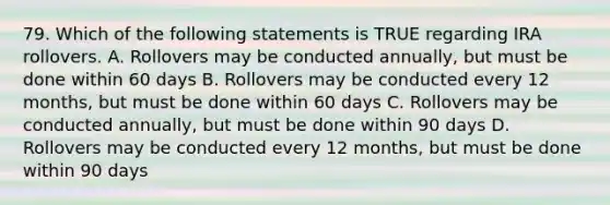 79. Which of the following statements is TRUE regarding IRA rollovers. A. Rollovers may be conducted annually, but must be done within 60 days B. Rollovers may be conducted every 12 months, but must be done within 60 days C. Rollovers may be conducted annually, but must be done within 90 days D. Rollovers may be conducted every 12 months, but must be done within 90 days