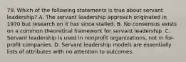 79. Which of the following statements is true about servant leadership? A. The servant leadership approach originated in 1970 but research on it has since stalled. B. No consensus exists on a common theoretical framework for servant leadership. C. Servant leadership is used in nonprofit organizations, not in for-profit companies. D. Servant leadership models are essentially lists of attributes with no attention to outcomes.