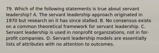 79. Which of the following statements is true about servant leadership? A. The servant leadership approach originated in 1970 but research on it has since stalled. B. No consensus exists on a common theoretical framework for servant leadership. C. Servant leadership is used in nonprofit organizations, not in for-profit companies. D. Servant leadership models are essentially lists of attributes with no attention to outcomes.