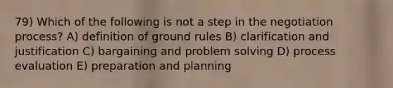 79) Which of the following is not a step in the negotiation process? A) definition of ground rules B) clarification and justification C) bargaining and problem solving D) process evaluation E) preparation and planning