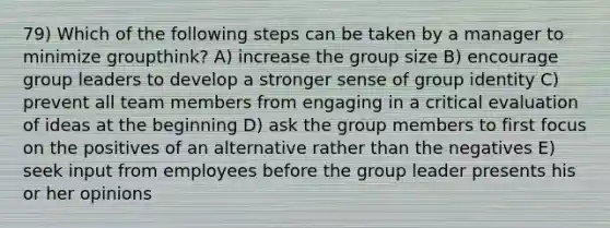 79) Which of the following steps can be taken by a manager to minimize groupthink? A) increase the group size B) encourage group leaders to develop a stronger sense of group identity C) prevent all team members from engaging in a critical evaluation of ideas at the beginning D) ask the group members to first focus on the positives of an alternative rather than the negatives E) seek input from employees before the group leader presents his or her opinions